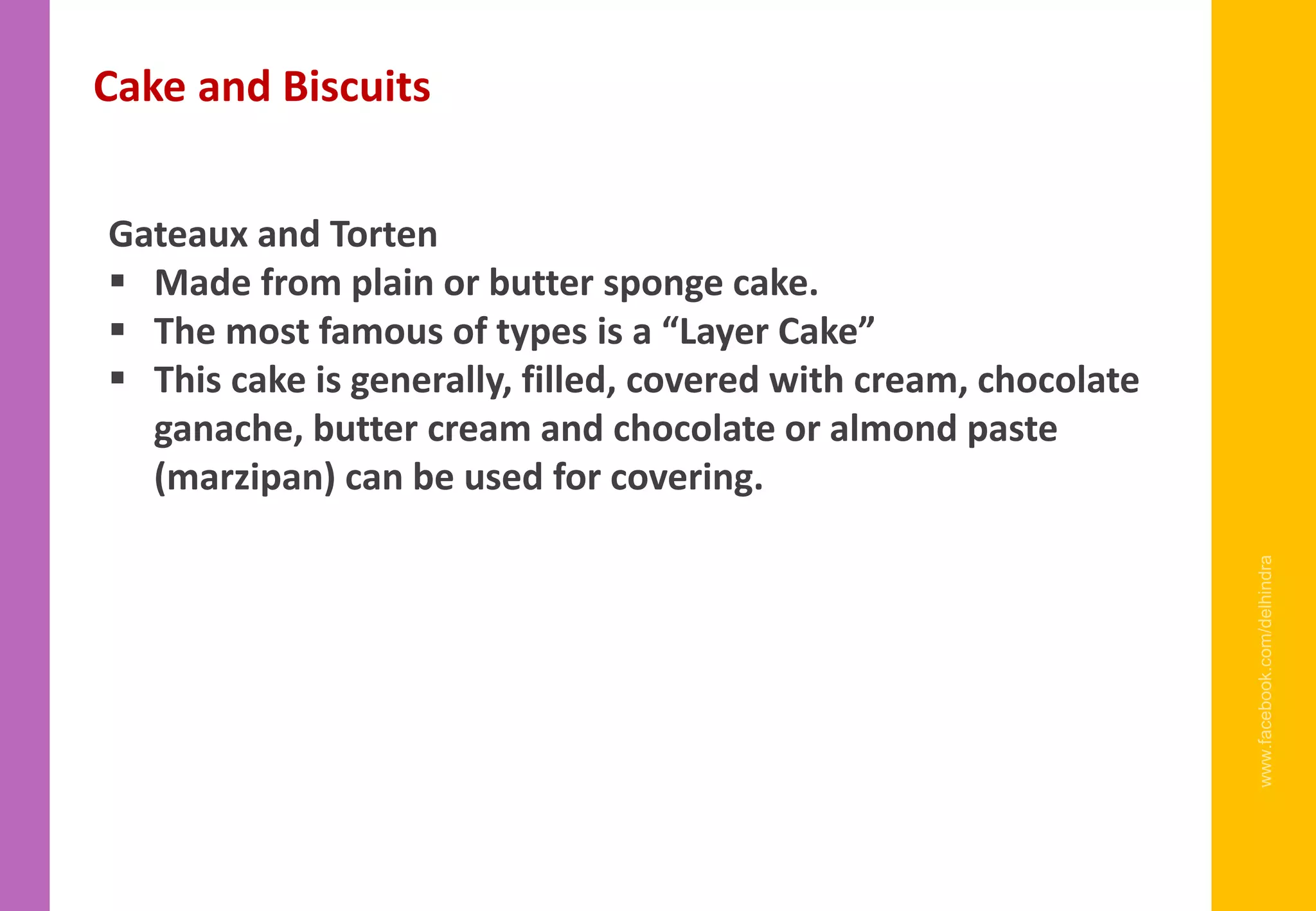 www.facebook.com/delhindra
Gateaux and Torten
▪ Made from plain or butter sponge cake.
▪ The most famous of types is a “Layer Cake”
▪ This cake is generally, filled, covered with cream, chocolate
ganache, butter cream and chocolate or almond paste
(marzipan) can be used for covering.
Cake and Biscuits
 