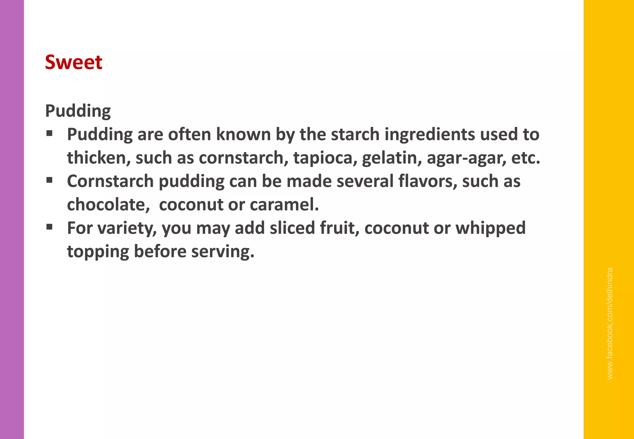 www.facebook.com/delhindra
Sweet
Pudding
▪ Pudding are often known by the starch ingredients used to
thicken, such as cornstarch, tapioca, gelatin, agar-agar, etc.
▪ Cornstarch pudding can be made several flavors, such as
chocolate, coconut or caramel.
▪ For variety, you may add sliced fruit, coconut or whipped
topping before serving.
 