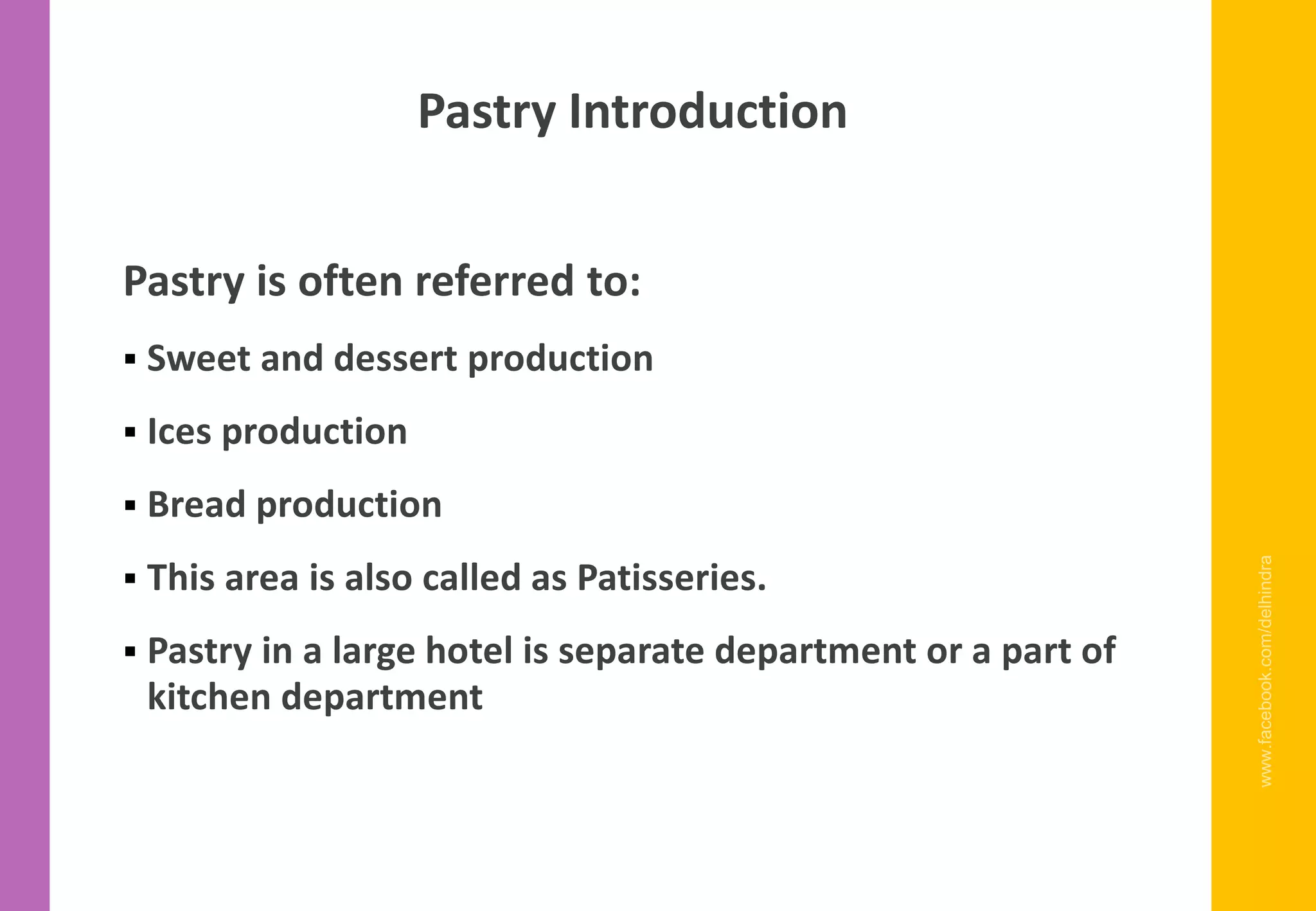 Pastry is often referred to:
▪ Sweet and dessert production
▪ Ices production
▪ Bread production
▪ This area is also called as Patisseries.
▪ Pastry in a large hotel is separate department or a part of
kitchen department
www.facebook.com/delhindra
Pastry Introduction
 