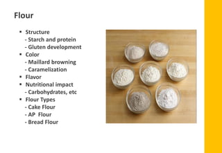 Flour
▪ Structure
- Starch and protein
- Gluten development
▪ Color
- Maillard browning
- Caramelization
▪ Flavor
▪ Nutritional impact
- Carbohydrates, etc
▪ Flour Types
- Cake Flour
- AP Flour
- Bread Flour
 