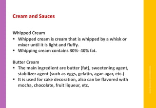 www.facebook.com/delhindra
Cream and Sauces
Whipped Cream
▪ Whipped cream is cream that is whipped by a whisk or
mixer until it is light and fluffy.
▪ Whipping cream contains 30%- 40% fat.
Butter Cream
▪ The main ingredient are butter (fat), sweetening agent,
stabilizer agent (such as eggs, gelatin, agar-agar, etc.)
▪ It is used for cake decoration, also can be flavored with
mocha, chocolate, fruit liqueur, etc.
 