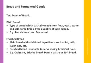 www.facebook.com/delhindra
Bread and Fermented Goods
Two Types of Bread.
Plain Bread
▪ Type of bread which basically made from flour, yeast, water
and salt, some time a little quantity of fat is added.
▪ E.g. French bread and Dinner roll
Enriched Bread
▪ Plain bread with additional ingredients, such as fat, milk,
sugar, egg, etc.
▪ Enriched bread is suitable to serve during breakfast time.
▪ E.g. Croissant, Brioche bread, Danish pastry or Soft bread.
 
