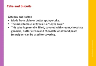 www.facebook.com/delhindra
Gateaux and Torten
▪ Made from plain or butter sponge cake.
▪ The most famous of types is a “Layer Cake”
▪ This cake is generally, filled, covered with cream, chocolate
ganache, butter cream and chocolate or almond paste
(marzipan) can be used for covering.
Cake and Biscuits
 