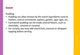 www.facebook.com/delhindra
Sweet
Pudding
▪ Pudding are often known by the starch ingredients used to
thicken, such as cornstarch, tapioca, gelatin, agar-agar, etc.
▪ Cornstarch pudding can be made several flavors, such as
chocolate, coconut or caramel.
▪ For variety, you may add sliced fruit, coconut or whipped
topping before serving.
 