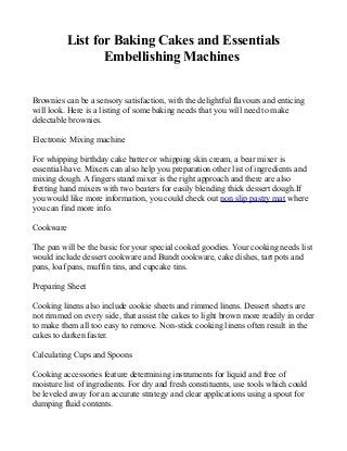 List for Baking Cakes and Essentials
Embellishing Machines
Brownies can be a sensory satisfaction, with the delightful flavours and enticing
will look. Here is a listing of some baking needs that you will need to make
delectable brownies.
Electronic Mixing machine
For whipping birthday cake batter or whipping skin cream, a bear mixer is
essential-have. Mixers can also help you preparation other list of ingredients and
mixing dough. A fingers stand mixer is the right approach and there are also
fretting hand mixers with two beaters for easily blending thick dessert dough.If
you would like more information, you could check out non slip pastry mat where
you can find more info.
Cookware
The pan will be the basic for your special cooked goodies. Your cooking needs list
would include dessert cookware and Bundt cookware, cake dishes, tart pots and
pans, loaf pans, muffin tins, and cupcake tins.
Preparing Sheet
Cooking linens also include cookie sheets and rimmed linens. Dessert sheets are
not rimmed on every side, that assist the cakes to light brown more readily in order
to make them all too easy to remove. Non-stick cooking linens often result in the
cakes to darken faster.
Calculating Cups and Spoons
Cooking accessories feature determining instruments for liquid and free of
moisture list of ingredients. For dry and fresh constituents, use tools which could
be leveled away for an accurate strategy and clear applications using a spout for
dumping fluid contents.
 