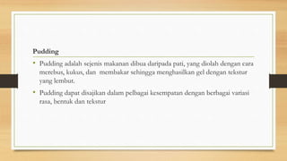 Pudding
• Pudding adalah sejenis makanan dibua daripada pati, yang diolah dengan cara
merebus, kukus, dan membakar sehingga menghasilkan gel dengan tekstur
yang lembut.
• Pudding dapat disajikan dalam pelbagai kesempatan dengan berbagai variasi
rasa, bentuk dan tekstur
 
