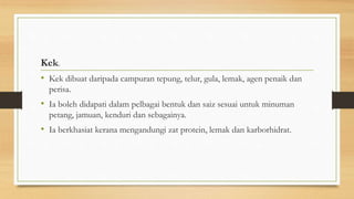 Kek.
• Kek dibuat daripada campuran tepung, telur, gula, lemak, agen penaik dan
perisa.
• Ia boleh didapati dalam pelbagai bentuk dan saiz sesuai untuk minuman
petang, jamuan, kenduri dan sebagainya.
• Ia berkhasiat kerana mengandungi zat protein, lemak dan karborhidrat.
 
