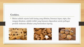 Cookies.
• Biskut adalah sejenis kuih kering yang dibakar, biasanya leper, nipis, dan
rangup dimakan. adalah istilah yang biasanya digunakan untuk pelbagai
produk makanan dibakar yang berasaskan tepung.
 