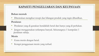KAPASITI PENGELUARAN DAN KEUPAYAAN
Bahan mentah
• Ditentukan mengikut resepi dan bilangan produk yang ingin dihasilkan.
Peralatan
• Peralatan yang di gunakan hendaklah betul dan hanya yang di perlukan.
• Jangan menggunakan terlampau banyak. Sekurangnya 1 kumpulan 1
peralatan sahaja.
Mesin
• Guna mesin dengan betul.
• Kongsi penggunaan mesin yang terhad.
 