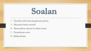 1. Nyatakan alira kerja pengeluaran pastry.
A. Menyukat bahan mentah
B. Memasukkan adunan ke dalam acuan
C. Pemeriksaan mutu
D. Semua di atas
 