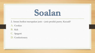 2. Antara berikut merupakan jenis – jenis produk pastry. Kecuali?
A. Cookies
B. Kek
C. Spagetti
D. Confectionery
 