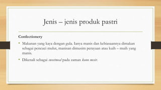 Jenis – jenis produk pastri
Confectionery
• Makanan yang kaya dengan gula. Ianya manis dan kebiasaannya dimakan
sebagai pencuci mulut, manisan dimusim perayaan atau kuih – muih yang
manis.
• Dikenali sebagai sweetmeal pada zaman kuno mesir.
 