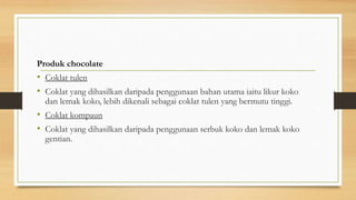 Produk chocolate
• Coklat tulen
• Coklat yang dihasilkan daripada penggunaan bahan utama iaitu likur koko
dan lemak koko, lebih dikenali sebagai coklat tulen yang bermutu tinggi.
• Coklat kompaun
• Coklat yang dihasilkan daripada penggunaan serbuk koko dan lemak koko
gentian.
 