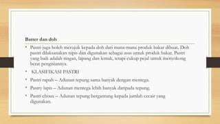 Batter dan doh
• Pastri juga boleh merujuk kepada doh dari mana-mana produk bakar dibuat. Doh
pastri dilaksanakan nipis dan digunakan sebagai asas untuk produk bakar. Pastri
yang baik adalah ringan, lapang dan lemak, tetapi cukup pejal untuk menyokong
berat pengisiannya.
• KLASIFIKASI PASTRI
• Pastri rapuh – Adunan tepung sama banyak dengan mentega.
• Pastry lapis – Adunan mentega lebih banyak daripada tepung.
• Pastri choux – Adunan tepung bergantung kepada jumlah cecair yang
digunakan.
 