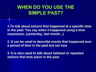 WHEN DO YOU USE THE
         SIMPLE PAST?

1.To talk about actions that happened at a specific time
in the past. You say when it happened using a time
expression. (yesterday, last month...)

2. It can be used to describe events that happened over
a period of time in the past but not now

3. It is also used to talk about habitual or repeated
actions that took place in the past:
 