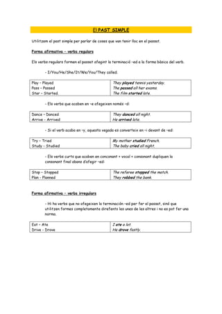 El PAST SIMPLE

Utilitzem el past simple per parlar de coses que van tenir lloc en el passat.

Forma afirmativa – verbs regulars

Els verbs regulars formen el passat afegint la terminació –ed a la forma bàsica del verb.

       - I/You/He/She/It/We/You/They called.

Play – Played                                   They played tennis yesterday.
Pass – Passed                                   The passed all her exams.
Star – Started.                                 The film started late.

       - Els verbs que acaben en –e afegeixen només –d:

Dance – Danced                                  They danced all night.
Arrive - Arrived                                He arrived late.

       - Si el verb acaba en –y, aquesta vegada es converteix en –i devant de –ed:

Try – Tried                                     My mother studied French.
Study - Studied                                 The baby cried all night.

       - Els verbs curts que acaben en conconant + vocal + consonant dupliquen la
       consonant final abans d’afegir –ed:

Stop – Stopped                                  The referee stopped the match.
Plan - Planned                                  They robbed the bank.



Forma afirmativa – verbs irregulars

       - Hi ha verbs que no afegeixen la terminación –ed per fer el passat, sinó que
       utilitzen formes completamente direfents les unes de les altres i no es pot fer una
       norma.

Eat – Ate                                       I ate a lot.
Drive - Drove                                   He drove fastly.
 