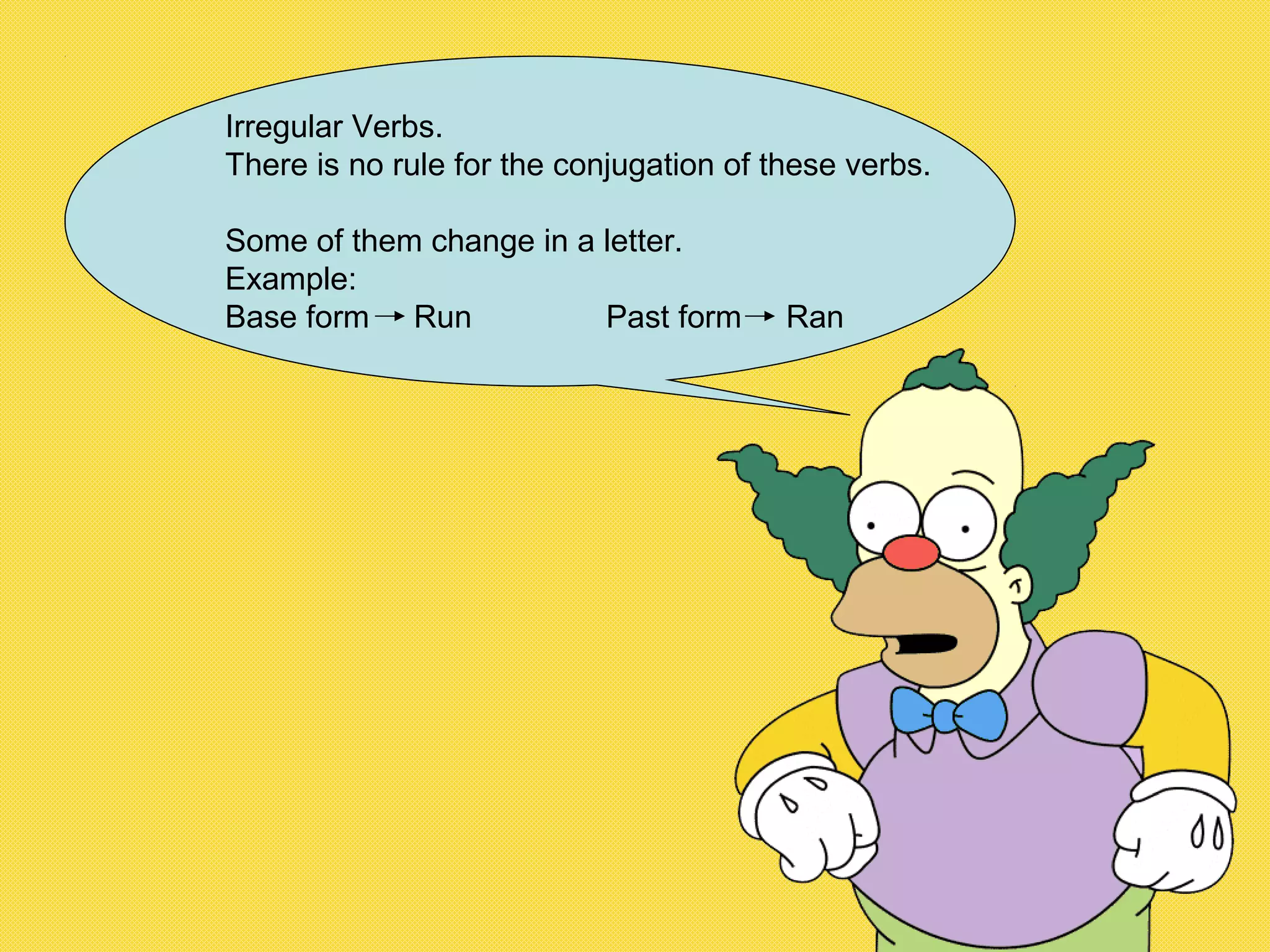 Irregular Verbs.
There is no rule for the conjugation of these verbs.
Some of them change in a letter.
Example:
Base form Run Past form Ran
 