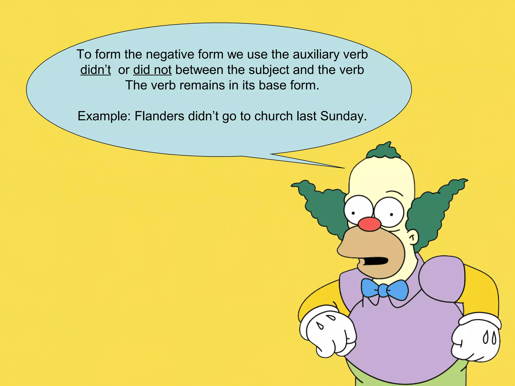 To form the negative form we use the auxiliary verb
didn’t or did not between the subject and the verb
The verb remains in its base form.
Example: Flanders didn’t go to church last Sunday.
 