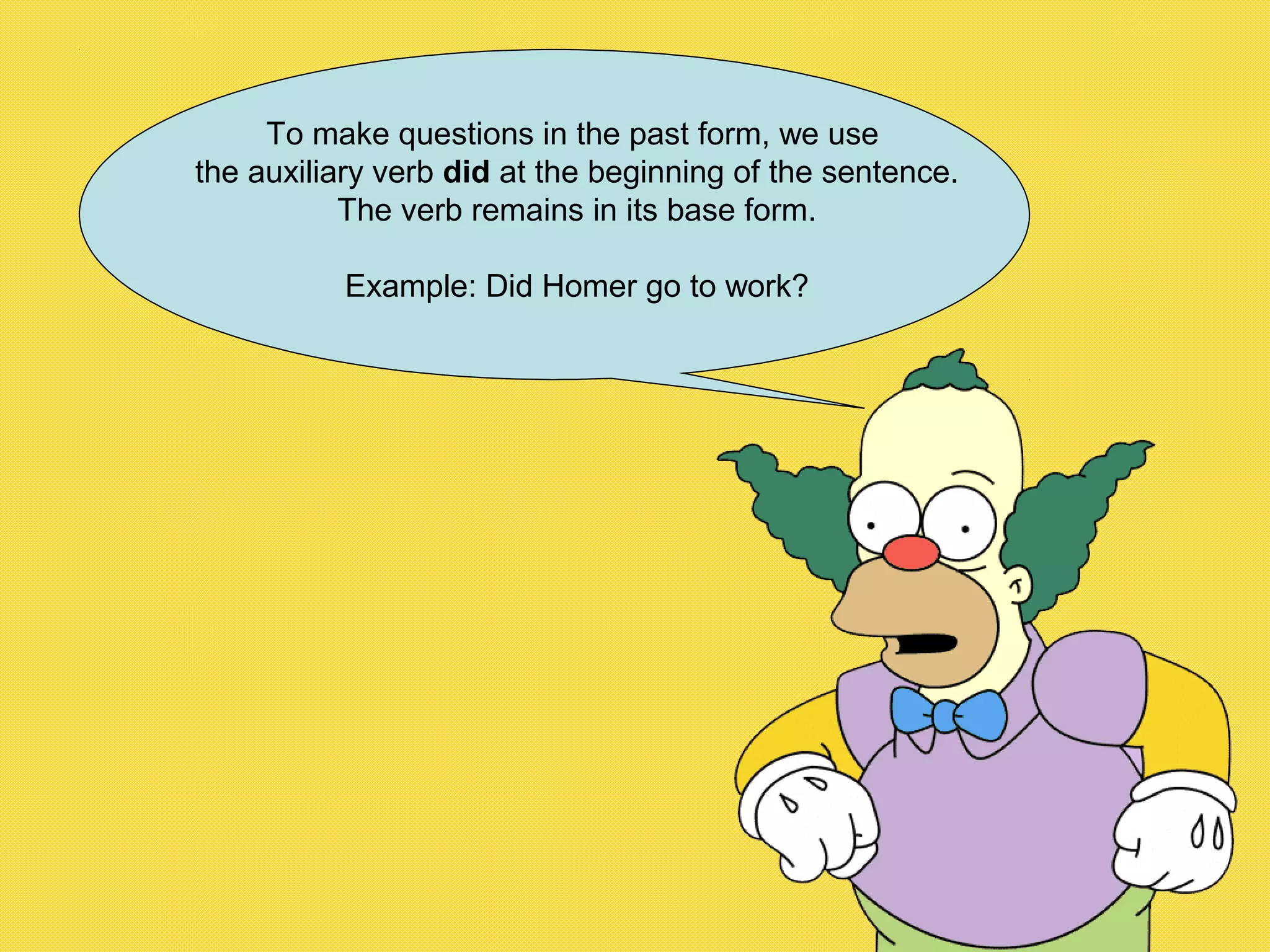 To make questions in the past form, we use
the auxiliary verb did at the beginning of the sentence.
The verb remains in its base form.
Example: Did Homer go to work?
 