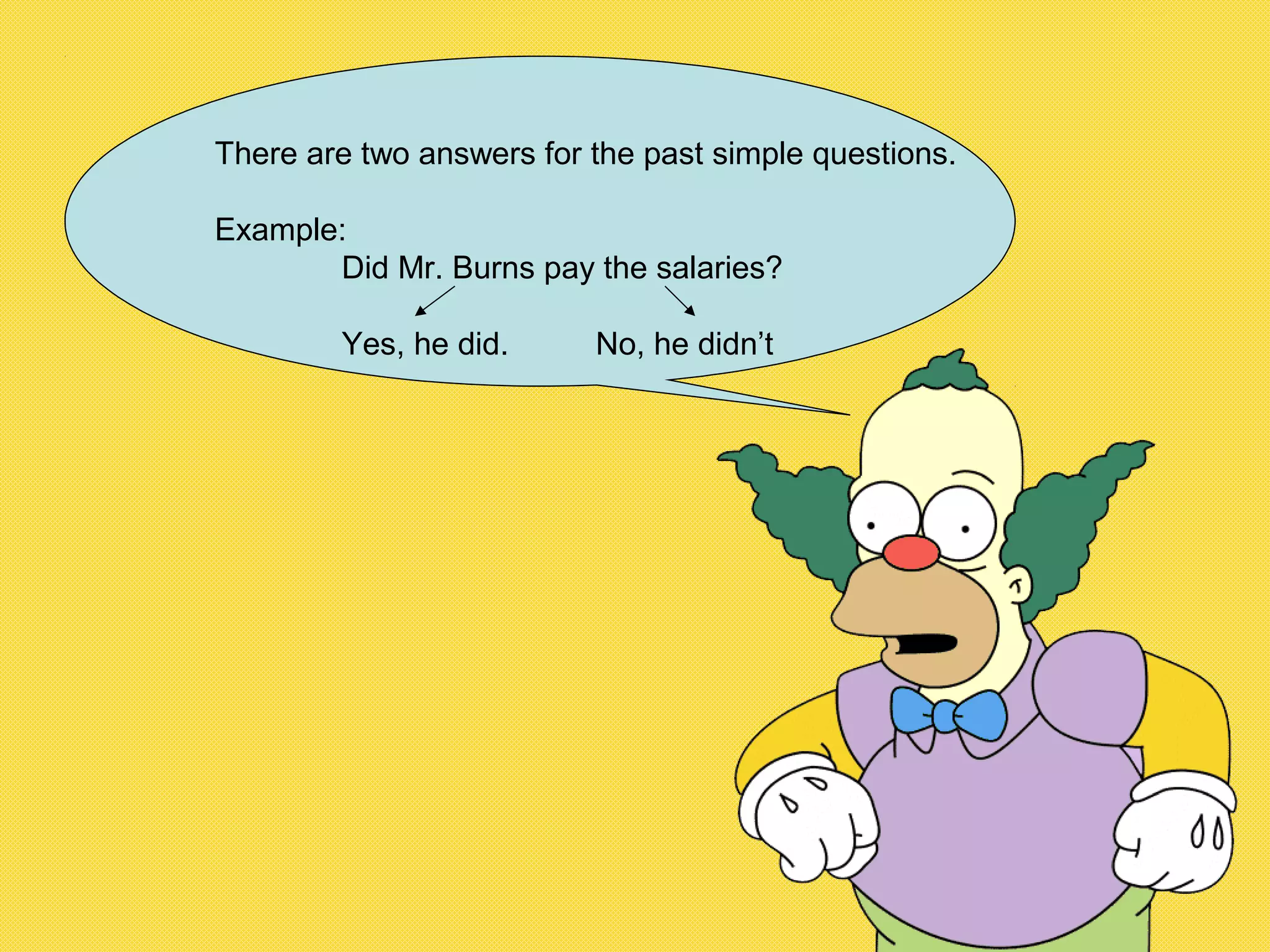 There are two answers for the past simple questions.
Example:
Did Mr. Burns pay the salaries?
Yes, he did. No, he didn’t
 