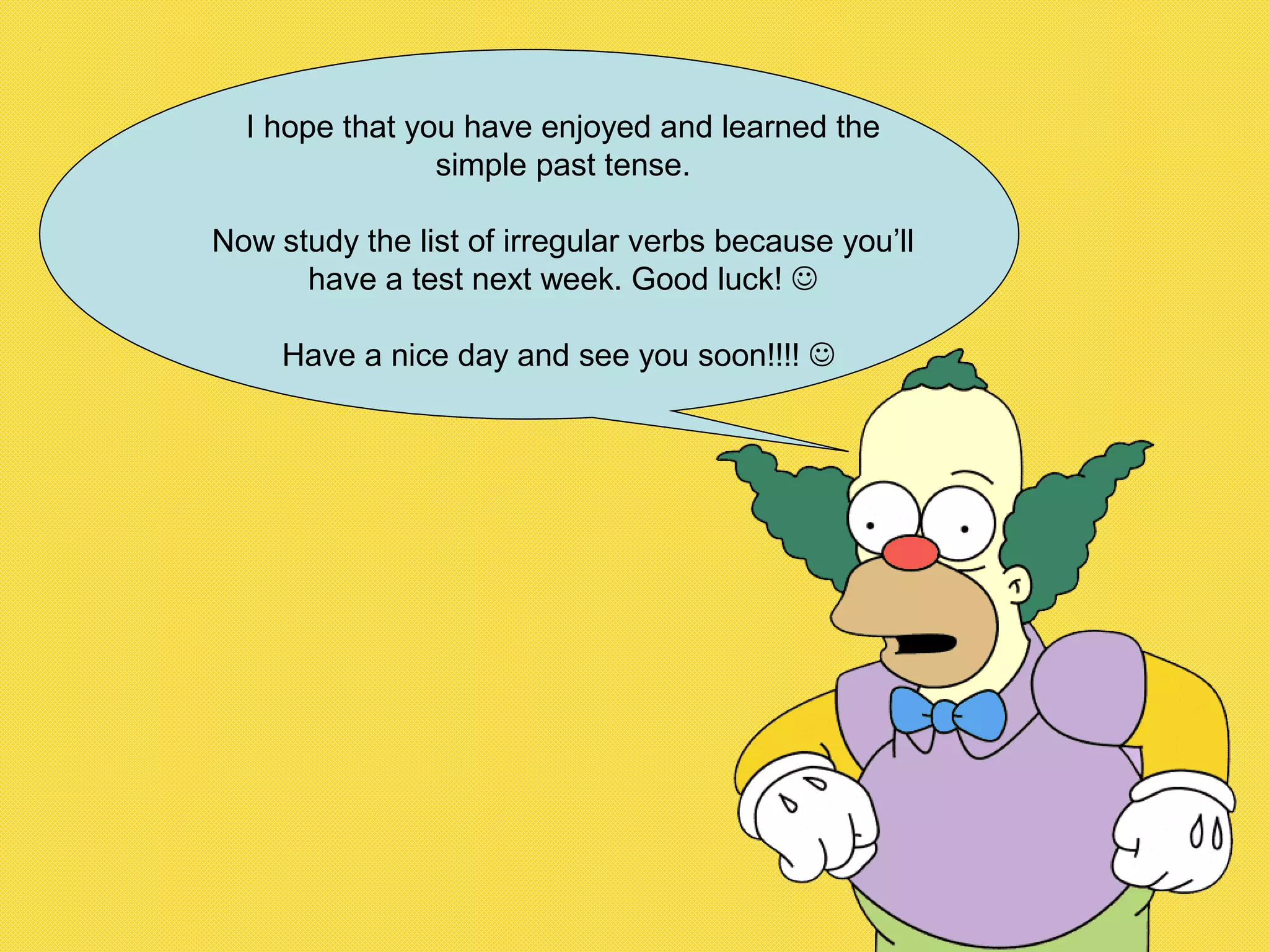 I hope that you have enjoyed and learned the
simple past tense.
Now study the list of irregular verbs because you’ll
have a test next week. Good luck! 
Have a nice day and see you soon!!!! 
 