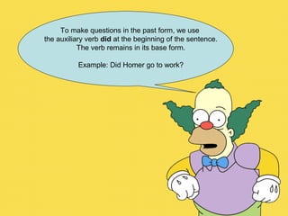 To make questions in the past form, we use
the auxiliary verb did at the beginning of the sentence.
The verb remains in its base form.
Example: Did Homer go to work?
 