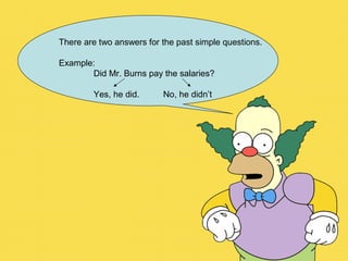 There are two answers for the past simple questions.
Example:
Did Mr. Burns pay the salaries?
Yes, he did. No, he didn’t
 