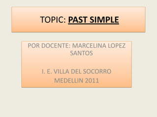  TOPIC: PAST SIMPLE  POR DOCENTE: MARCELINA LOPEZ SANTOS I. E. VILLA DEL SOCORRO MEDELLIN 2011 