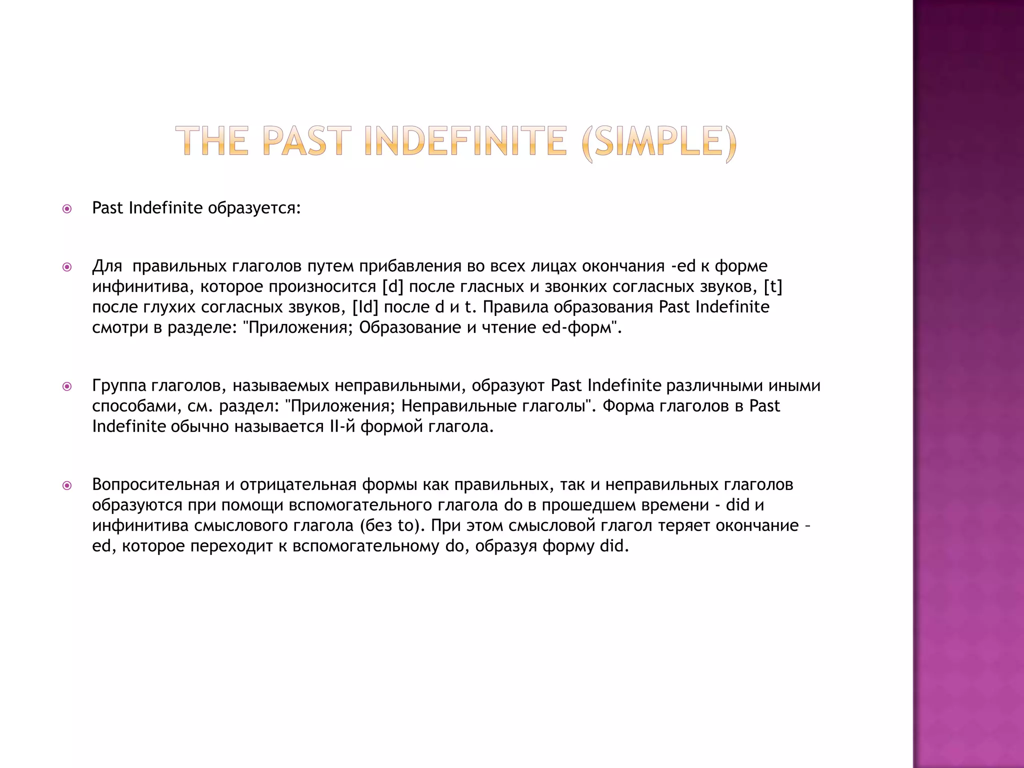    Past Indefinite образуется:


   Для правильных глаголов путем прибавления во всех лицах окончания -ed к форме
    инфинитива, которое произносится [d] после гласных и звонких согласных звуков, [t]
    после глухих согласных звуков, [Id] после d и t. Правила образования Past Indefinite
    смотри в разделе: "Приложения; Образование и чтение ed-форм".


   Группа глаголов, называемых неправильными, образуют Past Indefinite различными иными
    способами, см. раздел: "Приложения; Неправильные глаголы". Форма глаголов в Past
    Indefinite обычно называется II-й формой глагола.


   Вопросительная и отрицательная формы как правильных, так и неправильных глаголов
    образуются при помощи вспомогательного глагола do в прошедшем времени - did и
    инфинитива смыслового глагола (без to). При этом смысловой глагол теряет окончание –
    ed, которое переходит к вспомогательному do, образуя форму did.
 