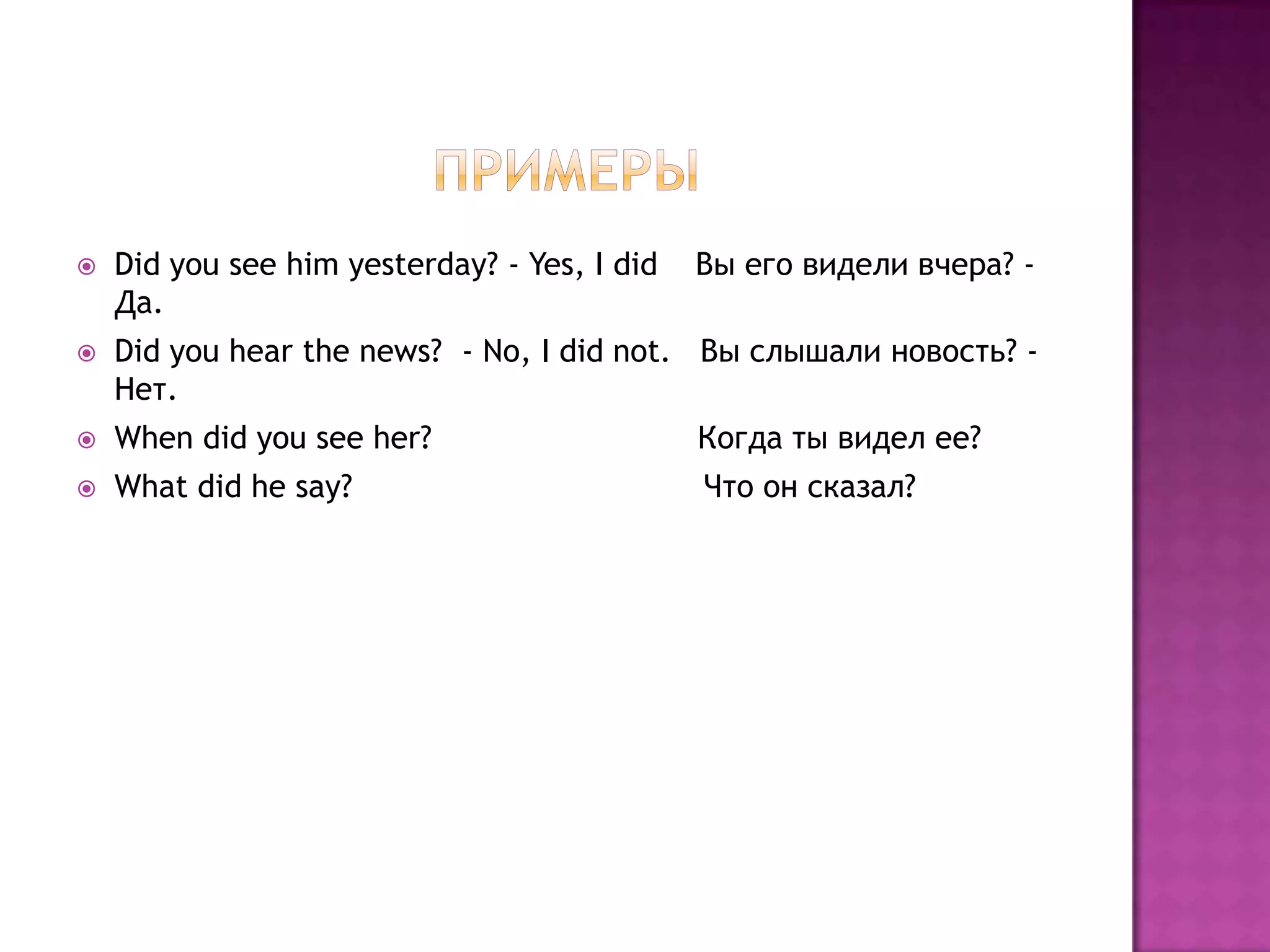    Did you see him yesterday? - Yes, I did   Вы его видели вчера? -
    Да.
   Did you hear the news? - No, I did not. Вы слышали новость? -
    Нет.
   When did you see her?                     Когда ты видел ее?
   What did he say?                          Что он сказал?
 