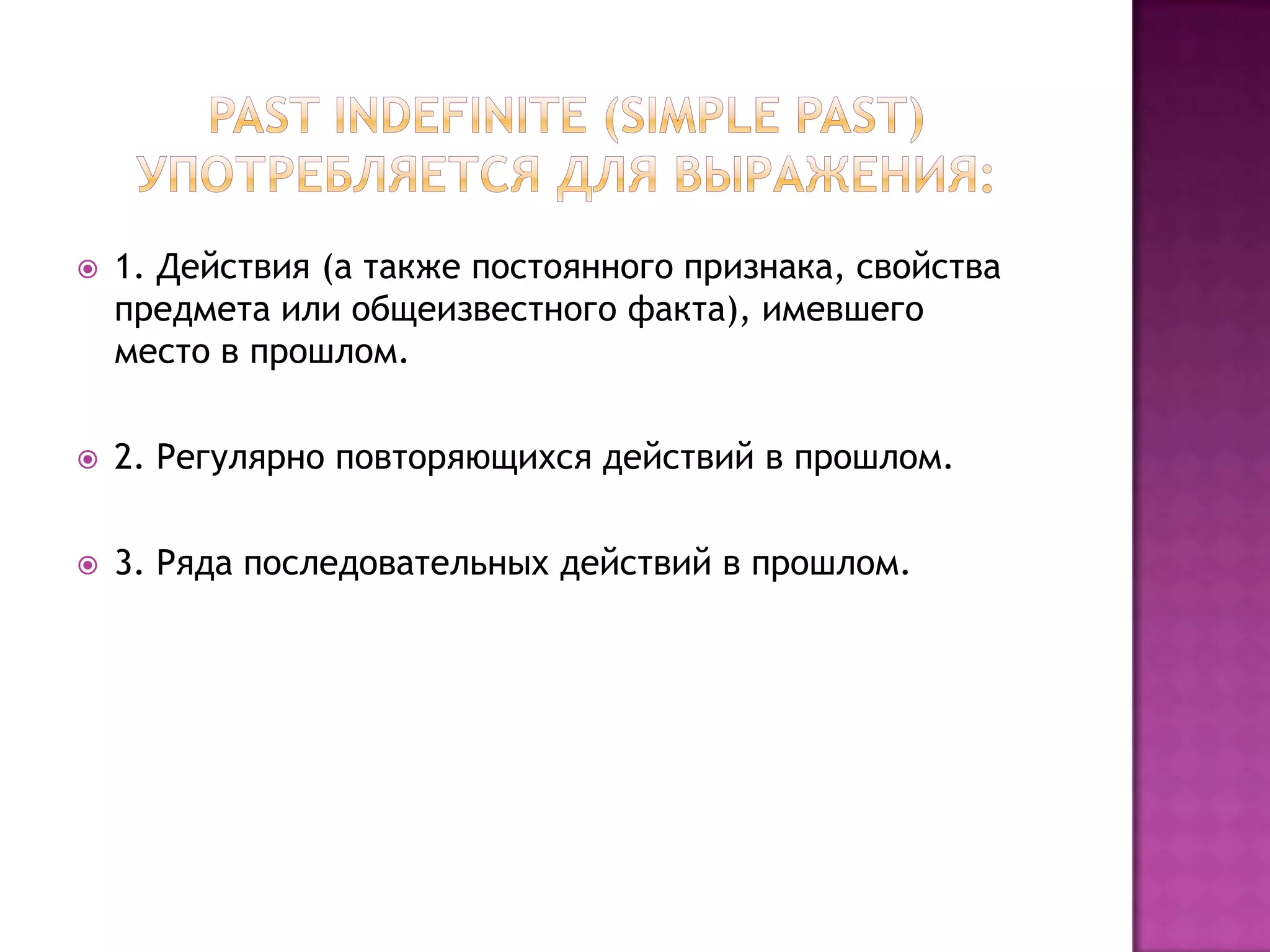    1. Действия (а также постоянного признака, свойства
    предмета или общеизвестного факта), имевшего
    место в прошлом.

   2. Регулярно повторяющихся действий в прошлом.

   3. Ряда последовательных действий в прошлом.
 