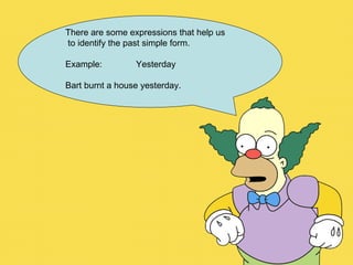 There are some expressions that help us to identify the past simple form. Example:  Yesterday Bart burnt a house yesterday. 