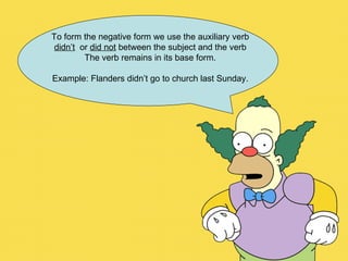To form the negative form we use the auxiliary verb didn’t   or  did not  between the subject and the verb  The verb remains in its base form. Example: Flanders didn’t go to church last Sunday. 