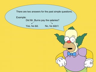 There are two answers for the past simple questions. Example: Did Mr. Burns pay the salaries? Yes, he did. No, he didn’t 