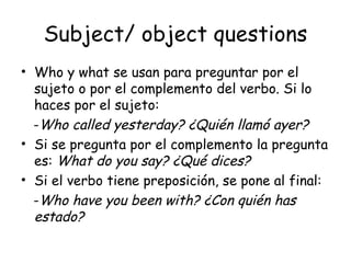 Subject/ object questions Who y what se usan para preguntar por el sujeto o por el complemento del verbo. Si lo haces por el sujeto: - Who called yesterday? ¿Quién llamó ayer? Si se pregunta por el complemento la pregunta es:  What do you say? ¿Qué dices? Si el verbo tiene preposición, se pone al final: - Who have you been with? ¿Con quién has estado? 