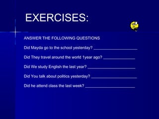EXERCISES:
ANSWER THE FOLLOWING QUESTIONS

Did Mayda go to the school yesterday? ______________________

Did They travel around the world 1year ago? ________________

Did We study English the last year? ________________________

Did You talk about politics yesterday? _______________________

Did he attend class the last week? _________________________
 