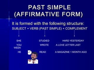 PAST SIMPLE
 (AFFIRMATIVE FORM)
It is formed with the following structure:
SUBJECT + VERB (PAST SIMPLE) + COMPLEMENT


  SHE          STUDIED        HARD YESTERDAY
  YOU           WROTE    A LOVE LETTER LAST
 WEEK
   HE          READ      A MAGAZINE 1 MONTH AGO
 