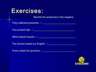 Exercises:
                  Rewrite the sentences in the negative.

They collected postcards. → ____________________________

You jumped high. → __________________________________

Albert played squash. → _______________________________

The teacher tested our English. → _______________________

Fiona visited her grandma. → ___________________________
 