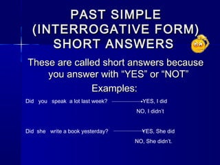 PAST SIMPLE
  (INTERROGATIVE FORM)
     SHORT ANSWERS
These are called short answers because
    you answer with “YES” or “NOT”
              Examples:
Did you speak a lot last week?       YES, I did
                                  NO, I didn’t


Did she write a book yesterday?     YES, She did
                                  NO, She didn’t.
 