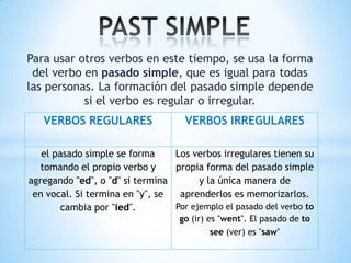 Para usar otros verbos en este tiempo, se usa la forma
 del verbo en pasado simple, que es igual para todas
las personas. La formación del pasado simple depende
           si el verbo es regular o irregular.
   VERBOS REGULARES                 VERBOS IRREGULARES

   el pasado simple se forma     Los verbos irregulares tienen su
  tomando el propio verbo y      propia forma del pasado simple
agregando "ed", o "d" si termina       y la única manera de
 en vocal. Si termina en "y", se  aprenderlos es memorizarlos.
        cambia por "ied".        Por ejemplo el pasado del verbo to
                                   go (ir) es "went". El pasado de to
                                          see (ver) es "saw"
 