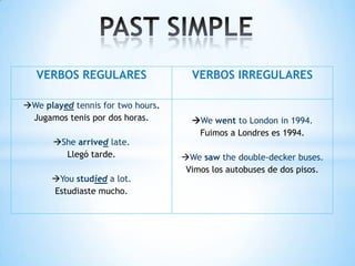 VERBOS REGULARES                  VERBOS IRREGULARES

We played tennis for two hours.
 Jugamos tenis por dos horas.        We went to London in 1994.
                                      Fuimos a Londres es 1994.
      She arrived late.
        Llegó tarde.               We saw the double-decker buses.
                                    Vimos los autobuses de dos pisos.
      You studied a lot.
      Estudiaste mucho.
 