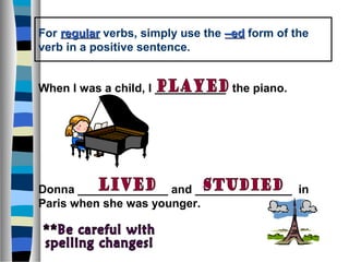 For regular verbs, simply use the –ed form of the
verb in a positive sentence.


When I was a child, I ___________ the piano.




Donna ______________ and _______________ in
Paris when she was younger.
 