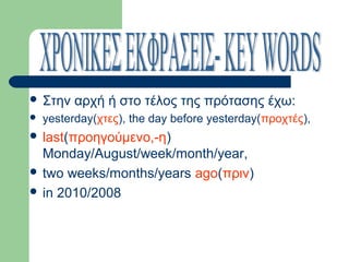  Στην


αρχή ή στο τέλος της πρότασης έχω:

yesterday(χτες), the day before yesterday(προχτές),

 last(προηγούμενο,-η)

Monday/August/week/month/year,
 two weeks/months/years ago(πριν)
 in 2010/2008

 