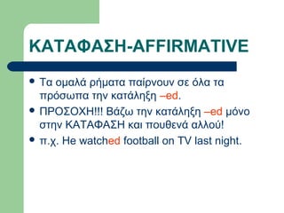 ΚΑΤΑΦΑΣΗ-AFFIRMATIVE
 Tα

ομαλά ρήματα παίρνουν σε όλα τα
πρόσωπα την κατάληξη –ed.
 ΠΡΟΣΟΧΗ!!! Βάζω την κατάληξη –ed μόνο
στην ΚΑΤΑΦΑΣΗ και πουθενά αλλού!
 π.χ. He watched football on TV last night.

 