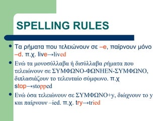 SPELLING RULES
 Τα

ρήματα που τελειώνουν σε –e, παίρνουν μόνο
–d. π.χ. live→lived
 Ενώ τα μονοσύλλαβα ή δισύλλαβα ρήματα που
τελειώνουν σε ΣΥΜΦΩΝΟ-ΦΩΝΗΕΝ-ΣΥΜΦΩΝΟ,
διπλασιάζουν το τελευταίο σύμφωνο. π.χ
stop→stopped
 Ενώ όσα τελειώνουν σε ΣΥΜΦΩΝΟ+y, διώχνουν το y
και παίρνουν –ied. π.χ. try→tried

 