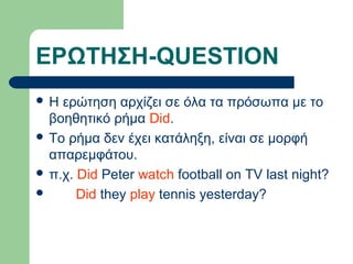 ΕΡΩΤΗΣΗ-QUESTION
Η

ερώτηση αρχίζει σε όλα τα πρόσωπα με το
βοηθητικό ρήμα Did.
 To ρήμα δεν έχει κατάληξη, είναι σε μορφή
απαρεμφάτου.
 π.χ. Did Peter watch football on TV last night?

Did they play tennis yesterday?

 