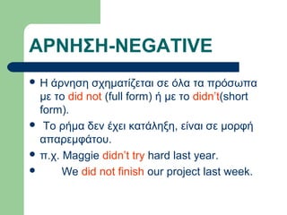 ΑΡΝΗΣΗ-NEGATIVE
Η

άρνηση σχηματίζεται σε όλα τα πρόσωπα
με το did not (full form) ή με το didn’t(short
form).
 To ρήμα δεν έχει κατάληξη, είναι σε μορφή
απαρεμφάτου.
 π.χ. Maggie didn’t try hard last year.

We did not finish our project last week.

 
