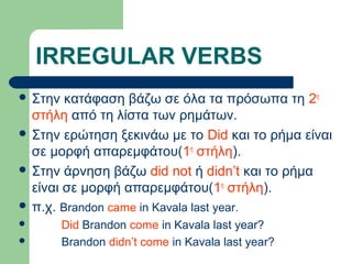IRREGULAR VERBS
 Στην

κατάφαση βάζω σε όλα τα πρόσωπα τη 2η
στήλη από τη λίστα των ρημάτων.
 Στην ερώτηση ξεκινάω με το Did και το ρήμα είναι
σε μορφή απαρεμφάτου(1η στήλη).
 Στην άρνηση βάζω did not ή didn’t και το ρήμα
είναι σε μορφή απαρεμφάτου(1η στήλη).
 π.χ. Brandon came in Kavala last year.



Did Brandon come in Kavala last year?
Brandon didn’t come in Kavala last year?

 