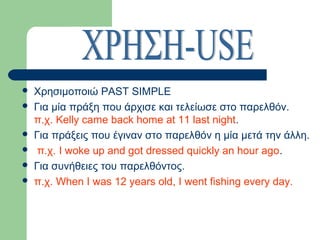 







Χρησιμοποιώ PAST SIMPLE
Για μία πράξη που άρχισε και τελείωσε στο παρελθόν.
π.χ. Kelly came back home at 11 last night.
Για πράξεις που έγιναν στο παρελθόν η μία μετά την άλλη.
π.χ. I woke up and got dressed quickly an hour ago.
Για συνήθειες του παρελθόντος.
π.χ. When I was 12 years old, I went fishing every day.

 