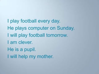 I play football every day.
He plays computer on Sunday.
I will play football tomorrow.
I am clever.
He is a pupil.
I will help my mother.

 